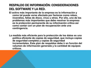 RESPALDO DE INFORMACIÓN: CONSIDERACIONES
DEL SOFTWARE Y LA RED.
El activo más importante de la empresa es la información y
como tal puede verse afectada por factores como robos,
incendios, fallas de disco, virus u otros. Por ello, uno de los
problemas más importantes que debe resolver la empresa
es la protección permanente de su información crítica así
como contar con un plan de recuperación ante una
contingencia.
La medida más eficiente para la protección de los datos es una
política eficiente de copias de seguridad, que incluya copias
de seguridad completa y copias de seguridad
incrementales. Este plan de respaldos debe ir en función del
volumen de información generada y la cantidad de equipos
críticos.
 