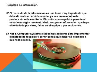 Respaldo de información.
HDEl respaldo de la información es una tarea muy importante que
debe de realizar periódicamente, ya sea en un equipo de
producción o de escritorio. El contar con respaldos permite al
usuario en algún momento dado recuperar información que haya
sido dañada por virus, fallas en el equipo o por accidentes.
En Net & Computer Systems le podemos asesorar para implementar
el método de respaldo y contingencia que mejor se acomode a
sus necesidades.
 