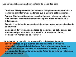 Las características de un buen sistema de respaldos son:
Continuo: El respaldo de datos debe ser completamente automático y
continuo, sin interrumpir las tareas que el usuario está realizando.
Seguro: Muchos softwares de respaldo incluyen cifrado de datos lo
cual debe ser hecho localmente en el equipo antes del envío de la
información.
Remoto: Los datos deben quedar alojados en dependencias alejadas de
la empresa.
Mantención de versiones anteriores de los datos: Se debe contar con
un sistema que permita la recuperación de versiones diarias,
semanales y mensuales de los datos.
Los sistemas de respaldo de información online son altamente
recomendables ya que cuentan con las máximas medidas de
seguridad y disponibilidad de datos. Estos sistemas permiten a las
empresas crecer en volumen de información sin tener que estar
preocupados de aumentar su dotación física de servidores y sistemas
de almacenamiento.
 