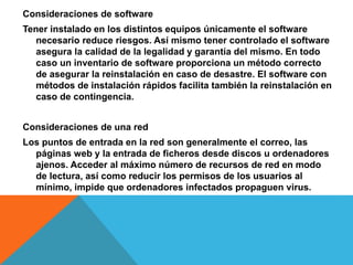 Consideraciones de software
Tener instalado en los distintos equipos únicamente el software
necesario reduce riesgos. Así mismo tener controlado el software
asegura la calidad de la legalidad y garantía del mismo. En todo
caso un inventario de software proporciona un método correcto
de asegurar la reinstalación en caso de desastre. El software con
métodos de instalación rápidos facilita también la reinstalación en
caso de contingencia.
Consideraciones de una red
Los puntos de entrada en la red son generalmente el correo, las
páginas web y la entrada de ficheros desde discos u ordenadores
ajenos. Acceder al máximo número de recursos de red en modo
de lectura, así como reducir los permisos de los usuarios al
mínimo, impide que ordenadores infectados propaguen virus.
 