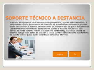 SOPORTE TÉCNICO A DISTANCIA
 El técnico de soportes (a veces denominado soporte técnico, soporte técnico telefónico, o
simplemente servicio de asistencia) es un técnico de mantenimiento informático que debe
asistir a los usuarios a distancia para solucionar los problemas con los que se encuentran al
usar herramientas informáticas, especialmente cuando la máquina no funciona. Este
servicio se brinda en forma remota (generalmente por teléfono). Cuando un técnico de
soportes trabaja en un centro de atención al cliente (también conocido como departamento
de soporte técnico) puede asistir a clientes de compañías diferentes
indice fin
 