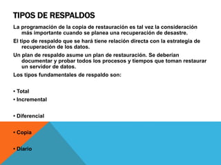 TIPOS DE RESPALDOS
La programación de la copia de restauración es tal vez la consideración
más importante cuando se planea una recuperación de desastre.
El tipo de respaldo que se hará tiene relación directa con la estrategia de
recuperación de los datos.
Un plan de respaldo asume un plan de restauración. Se deberían
documentar y probar todos los procesos y tiempos que toman restaurar
un servidor de datos.
Los tipos fundamentales de respaldo son:
• Total
• Incremental
• Diferencial
• Copia
• Diario
 