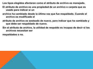 Los tipos elegidos afectaran como el atributo de archivo es manejado.
El atributo de archivo es una propiedad de un archivo o carpeta que es
usado para indicar si un
archivo ha cambiado desde la última vez que fue respaldado. Cuando el
archivo es modificado el
atributo de archivo es sesteado de nuevo, para indicar que ha cambiado y
que debe ser respaldado de nuevo.
Sin el atributo de archivo, la utilidad de respaldo es incapaz de decir si los
archivos necesitan ser
respaldados o no.
 