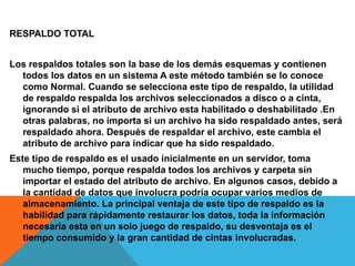 RESPALDO TOTAL
Los respaldos totales son la base de los demás esquemas y contienen
todos los datos en un sistema A este método también se lo conoce
como Normal. Cuando se selecciona este tipo de respaldo, la utilidad
de respaldo respalda los archivos seleccionados a disco o a cinta,
ignorando si el atributo de archivo esta habilitado o deshabilitado .En
otras palabras, no importa si un archivo ha sido respaldado antes, será
respaldado ahora. Después de respaldar el archivo, este cambia el
atributo de archivo para indicar que ha sido respaldado.
Este tipo de respaldo es el usado inicialmente en un servidor, toma
mucho tiempo, porque respalda todos los archivos y carpeta sin
importar el estado del atributo de archivo. En algunos casos, debido a
la cantidad de datos que involucra podría ocupar varios medios de
almacenamiento. La principal ventaja de este tipo de respaldo es la
habilidad para rápidamente restaurar los datos, toda la información
necesaria esta en un solo juego de respaldo, su desventaja es el
tiempo consumido y la gran cantidad de cintas involucradas.
 