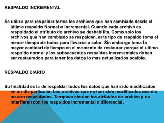 RESPALDO INCREMENTAL
Se utiliza para respaldar todos los archivos que han cambiado desde el
último respaldo Normal o Incremental. Cuando cada archivo es
respaldado el atributo de archivo se deshabilita. Como solo los
archivos que han cambiado se respaldan, este tipo de respaldo toma el
menor tiempo de todos para llevarse a cabo. Sin embargo toma la
mayor cantidad de tiempo en el momento de restaurar porque el ultimo
respaldo normal y los subsecuentes respaldos incrementales deben
ser restaurados para tener los datos lo mas actualizados posible.
RESPALDO DIARIO
Su finalidad es la de respaldar todos los datos que han sido modificados
en un día particular. Los archivos que no han sido modificados ese día
no son respaldados. Tampoco afectan los atributos de archivo y no
interfieren con los respaldos incremental o diferencial.
 