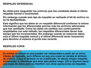 RESPALDO DIFERENCIAL
Se utiliza para resguardar los archivos que han cambiado desde el último
respaldo normal o incremental.
Sin embargo cuando este tipo de respaldo es realizado el bit de archivo no
se ha deshabilitado.
Esto significa que los datos en un respaldo diferencial contienen la misma
información que los diferenciales previos más los archivos adicionales
que han cambiado. Como los datos sin cambiar son continuamente
respaldados con este método, los respaldos diferenciales llevan mas
tiempo que los incrementales. Sin embargo cuando se restauran datos,
solo el último respaldo normal y el último diferencial serán necesarios
para devolver al sistema al punto mas reciente.
RESPALDO COPIA
Es similar al normal en que pueden ser restaurados a partir de un único
trabajo de respaldo, pero difieren en que una copia no cambia el atributo
de archivo. Como el atributo no es modificado, no afecta ningún respaldo
incremental ni diferencial que sean ejecutados luego. Útil si requiere hacer
una copia de datos pero no interferir con otras operaciones de respaldo.
 