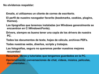 No olvidemos respaldar:
Emails, si utilizamos un cliente de correo de escritorio.
El perfil de nuestro navegador favorito (bookmarks, cookies, plugins,
themes).
Las tipografías que tenemos instaladas (en Windows generalmente se
encuentran en C:WindowsFonts).
Drivers, siempre es bueno tener una copia de los drivers de nuestra
PC.
Todos los documentos de texto, hojas de cálculo, archivos PDFs.
Todas nuestras webs, diseños, scripts y trabajos.
Las fotografías, seguro no queremos perder nuestros mejores
recuerdos!
Recursos, libros y tutoriales que tengamos guardados en la PC.
Opcionalmente: conversaciones de chat, videos, música, películas,
documentales…
 