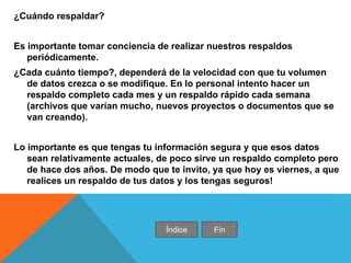 ¿Cuándo respaldar?
Es importante tomar conciencia de realizar nuestros respaldos
periódicamente.
¿Cada cuánto tiempo?, dependerá de la velocidad con que tu volumen
de datos crezca o se modifique. En lo personal intento hacer un
respaldo completo cada mes y un respaldo rápido cada semana
(archivos que varían mucho, nuevos proyectos o documentos que se
van creando).
Lo importante es que tengas tu información segura y que esos datos
sean relativamente actuales, de poco sirve un respaldo completo pero
de hace dos años. De modo que te invito, ya que hoy es viernes, a que
realices un respaldo de tus datos y los tengas seguros!
Índice Fin
 