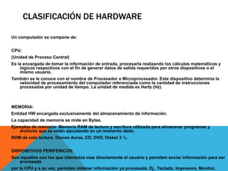 CLASIFICACIÓN DE HARDWARE
Un computador se compone de:
CPU:
(Unidad de Proceso Central)
Es la encargada de tomar la información de entrada, procesarla realizando los cálculos matemáticos y
lógicos respectivos con el fin de generar datos de salida requeridos por otros dispositivos o el
mismo usuario.
También se le conoce con el nombre de Procesador o Microprocesador. Este dispositivo determina la
velocidad de procesamiento del computador referenciada como la cantidad de instrucciones
procesadas por unidad de tiempo. La unidad de medida es Hertz (Hz).
MEMORIA:
Entidad HW encargada exclusivamente del almacenamiento de información.
La capacidad de memoria se mide en Bytes.
Ejemplos de memoria: Memoria RAM de lectura y escritura utilizada para almacenar programas y
archivos que se están ejecutando en un momento dado.
ROM de solo lectura. Discos duros, CD, DVD, Disket 3 ½.
DISPOSITIVOS PERIFERICOS:
Son aquellos con los que interactúa mas directamente el usuario y permiten enviar información para ser
procesada
por la CPU y a su vez, permiten obtener información ya procesada. Ej., Teclado, Impresora, Monitor,
 
