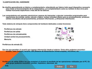 CLASIFICACION DEL HARDWARE
Se clasifica generalmente en básico y complementario, entendiendo por básico todo aquel dispositivo necesario
para iniciar el funcionamiento de la computadora, y el complementario como su nombre lo dice sirve para
realizar funciones específicas o más allá de las básicas.
Las computadoras son aparatos electrónicos capaces de interpretar y ejecutar comandos programados para
operaciones de entrada, salida, cálculo y lógica; reciben entradas (datos para su procesamiento), producen
salidas (resultados del procesamiento), procesan información, y almacenan información.
Todo sistema de cómputo tiene componentes de hardware dedicados a estas funciones:
Periféricos de entrada
Periféricos de salida
Periféricos de entrada/salida
Unidad central de procesamiento.
Memoria.
Periféricos de entrada (E)
Son los que permiten al usuario que ingrese información desde el exterior. Entre ellos podemos encontrar:
teclado, ratón (mouse), escáner, SAI (Sistema de Alimentación Ininterrumpida), micrófono, etc.
Periféricos de salida (S)Son los que muestran al usuario el resultado de las operaciones realizadas por el PC. En
este grupo podemos encontrar: monitor, impresora, altavoces, etc.
E/S)
Índice Fin
 
