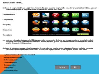 SOFTWARE DEL SISTEMA
Software de programación:que proporciona herramientas para ayudar al programador a escribir programas informáticos y a usar
diferentes lenguajes de programación de forma práctica. Incluye entre otros:
Editores de texto
Compiladores
Intérpretes
Enlazadores
Depuradores
Los entornos integrados de desarrollo (IDE) agrupan estas herramientas de forma que el programador no necesite introducir
múltiples comandos para compilar, interpretar, depurar, etcétera, gracias a que habitualmente cuentan con una interfaz
gráfica de usuario (GUI) avanzada.
Software de aplicación, que permite a los usuarios llevar a cabo una o varias tareas más específicas, en cualquier campo de
actividad susceptible de ser automatizado o asistido, con especial énfasis en los negocios. Incluye entre otros:
Aplicaciones de automatización industrial
Aplicaciones ofimáticas
Software educativo
Software médico
Bases de datos
Videojuegos
Archivos de datos
Índice Fin
 