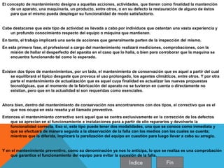 El concepto de mantenimiento designa a aquellas acciones, actividades, que tienen como finalidad la mantención
de un aparato, una maquinaria, un producto, entre otros, o en su defecto la restauración de alguno de éstos
para que el mismo pueda desplegar su funcionalidad de modo satisfactorio.
Cabe destacarse que este tipo de actividad es llevada a cabo por individuos que ostentan una vasta experiencia y
un profundo conocimiento respecto del equipo o máquina que mantienen.
En tanto, el trabajo implicará una serie de acciones que generalmente parten de la inspección del mismo.
En esta primera fase, el profesional a cargo del mantenimiento realizará mediciones, comprobaciones, con la
misión de hallar el desperfecto del aparato en el caso que lo halla, o bien para corroborar que la maquina se
encuentra funcionando tal como lo esperado.
Existen dos tipos de mantenimientos, por un lado, el mantenimiento de conservación que es aquel a partir del cual
se equilibrará el típico desgaste que provoca el uso prolongado, los agentes climáticos, entre otros. Y por otra
parte el mantenimiento de actualización que es aquel cuya finalidad es actualizar las nuevas propuestas
tecnológicas, que al momento de la fabricación del aparato no se tuvieron en cuenta o directamente no
existían, pero que en la actualidad sí son requeridas como esenciales.
Ahora bien, dentro del mantenimiento de conservación nos encontraremos con dos tipos, el correctivo que es el
que nos ocupa en esta reseña y el llamado preventivo.
Entonces el mantenimiento correctivo será aquel que se centra exclusivamente en la corrección de los defectos
que se aprecian en el funcionamiento e instalaciones para a partir de ello repararlos y devolverle la
funcionalidad correcta. Eso si, este tipo puede tener dos modalidades, una que se conoce como inmediata y
que se efectuará de manera seguida a la observación de la falla con los medios con los cuales se cuenta;
mientras que la diferida, implicará la paralización del equipo en cuestión para luego llevar a cabo su arreglo.
Y en el mantenimiento preventivo, como su denominación ya nos lo anticipa, lo que se realiza es una comprobación
que garantice el funcionamiento del equipo para evitar la sucesión de la falla.
Índice Fin
 
