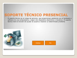 SOPORTE TÉCNICO PRESENCIAL
 El soporte técnico es un rango de servicios que proporcionan asistencia con el hardware o
software de una computadora, o algún otro dispositivo electrónico o mecánico. El soporte
técnico tiene la función de ayudar al usuario a resolver un determinado problema
índice fin
 