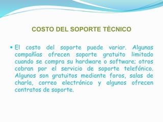 COSTO DEL SOPORTE TÈCNICO
 El costo del soporte puede variar. Algunas
compañías ofrecen soporte gratuito limitado
cuando se compra su hardware o software; otros
cobran por el servicio de soporte telefónico.
Algunos son gratuitos mediante foros, salas de
charla, correo electrónico y algunos ofrecen
contratos de soporte.
 