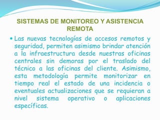 SISTEMAS DE MONITOREO Y ASISTENCIA
REMOTA
 Las nuevas tecnologías de accesos remotos y
seguridad, permiten asimismo brindar atención
a la infraestructura desde nuestras oficinas
centrales sin demoras por el traslado del
técnico a las oficinas del cliente. Asimismo,
esta metodología permite monitorizar en
tiempo real el estado de una incidencia o
eventuales actualizaciones que se requieran a
nivel sistema operativo o aplicaciones
específicas.
 