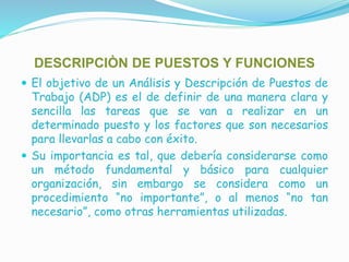 DESCRIPCIÒN DE PUESTOS Y FUNCIONES
 El objetivo de un Análisis y Descripción de Puestos de
Trabajo (ADP) es el de definir de una manera clara y
sencilla las tareas que se van a realizar en un
determinado puesto y los factores que son necesarios
para llevarlas a cabo con éxito.
 Su importancia es tal, que debería considerarse como
un método fundamental y básico para cualquier
organización, sin embargo se considera como un
procedimiento “no importante”, o al menos “no tan
necesario”, como otras herramientas utilizadas.
 