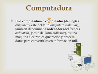 Computadora
                         
 Una computadora o computador (del inglés
  computer y este del latín computare -calcular),
  también denominada ordenador (del francés
  ordinateur, y este del latín ordinator), es una
  máquina electrónica que recibe y procesa
  datos para convertirlos en información útil.
 