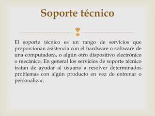 Soporte técnico
                          
El soporte técnico es un rango de servicios que
proporcionan asistencia con el hardware o software de
una computadora, o algún otro dispositivo electrónico
o mecánico. En general los servicios de soporte técnico
tratan de ayudar al usuario a resolver determinados
problemas con algún producto en vez de entrenar o
personalizar.
 