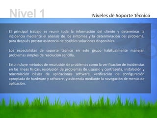 Niveles de Soporte Técnico
» El principal trabajo es reunir toda la información del cliente y determinar la
incidencia mediante el análisis de los síntomas y la determinación del problema,
para después prestar asistencia de posibles soluciones disponibles.
» Los especialistas de soporte técnico en este grupo habitualmente manejan
problemas simples de resolución sencilla.
» Esto incluye métodos de resolución de problemas como la verificación de incidencias
en las líneas físicas, resolución de problemas de usuario y contraseña, instalación y
reinstalación básica de aplicaciones software, verificación de configuración
apropiada de hardware y software, y asistencia mediante la navegación de menús de
aplicación.
Nivel 1
 