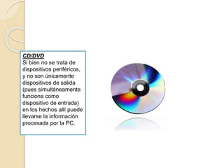 CD/DVD
Si bien no se trata de
dispositivos periféricos,
y no son únicamente
dispositivos de salida
(pues simultáneamente
funciona como
dispositivo de entrada)
en los hechos allí puede
llevarse la información
procesada por la PC.
 