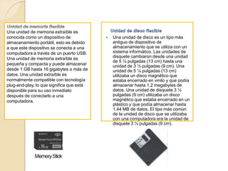  Una unidad de disco es un tipo más
antiguo de dispositivo de
almacenamiento que se utiliza con un
sistema informático. Las unidades de
disquete cambiaron desde una unidad
de 5 ¼ pulgadas (13 cm) hasta una
unidad de 3 ½ pulgadas (9 cm). Una
unidad de 5 ¼ pulgadas (13 cm)
utilizaba un disco magnético que
estaba encerrado en vinilo y que podía
almacenar hasta 1,2 megabytes de
datos. Una unidad de disquete 3 ½
pulgadas (9 cm) utilizaba un disco
magnético que estaba encerrado en un
plástico y que podía almacenar hasta
1,44 MB de datos. El tipo más común
de la unidad de disco que se utilizaba
con una computadora era la unidad de
disquete 3 ½ pulgadas (9 cm).
Una unidad de memoria extraíble es
conocida como un dispositivo de
almacenamiento portátil, esto es debido
a que este dispositivo se conecta a una
computadora a través de un puerto USB.
Una unidad de memoria extraíble es
pequeña y compacta y puede almacenar
desde 1 GB hasta 16 gigabytes o más de
datos. Una unidad extraíble es
normalmente compatible con tecnología
plug-and-play, lo que significa que está
disponible para su uso inmediato
después de conectarlo a una
computadora.
 