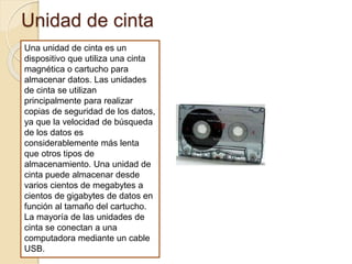 Unidad de cinta
Una unidad de cinta es un
dispositivo que utiliza una cinta
magnética o cartucho para
almacenar datos. Las unidades
de cinta se utilizan
principalmente para realizar
copias de seguridad de los datos,
ya que la velocidad de búsqueda
de los datos es
considerablemente más lenta
que otros tipos de
almacenamiento. Una unidad de
cinta puede almacenar desde
varios cientos de megabytes a
cientos de gigabytes de datos en
función al tamaño del cartucho.
La mayoría de las unidades de
cinta se conectan a una
computadora mediante un cable
USB.
 