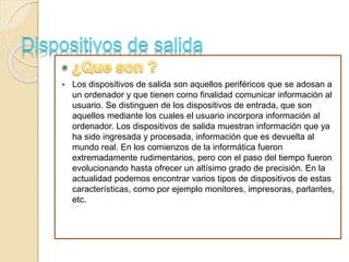  Los dispositivos de salida son aquellos periféricos que se adosan a
un ordenador y que tienen como finalidad comunicar información al
usuario. Se distinguen de los dispositivos de entrada, que son
aquellos mediante los cuales el usuario incorpora información al
ordenador. Los dispositivos de salida muestran información que ya
ha sido ingresada y procesada, información que es devuelta al
mundo real. En los comienzos de la informática fueron
extremadamente rudimentarios, pero con el paso del tiempo fueron
evolucionando hasta ofrecer un altísimo grado de precisión. En la
actualidad podemos encontrar varios tipos de dispositivos de estas
características, como por ejemplo monitores, impresoras, parlantes,
etc.
 