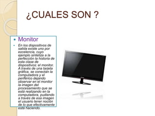 ¿CUALES SON ?
 Monitor
 En los dispositivos de
salida existe uno por
excelencia, cuyo
ejemplo sintetiza a la
perfección la historia de
esta clase de
dispositivos: el monitor.
A través de una tarjeta
gráfica, se conectan la
computadora y el
periférico dejando
observar en el monitor
la imagen del
procesamiento que se
está realizando en la
computadora, pudiendo
a través de esa imagen
el usuario tener noción
de lo que efectivamente
está haciendo.
 