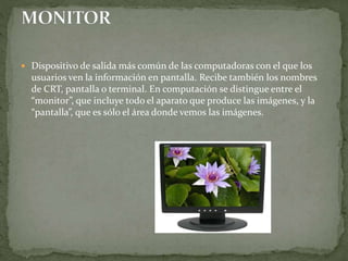  Dispositivo de salida más común de las computadoras con el que los
usuarios ven la información en pantalla. Recibe también los nombres
de CRT, pantalla o terminal. En computación se distingue entre el
“monitor”, que incluye todo el aparato que produce las imágenes, y la
“pantalla”, que es sólo el área donde vemos las imágenes.
 