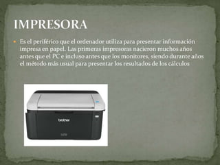  Es el periférico que el ordenador utiliza para presentar información
impresa en papel. Las primeras impresoras nacieron muchos años
antes que el PC e incluso antes que los monitores, siendo durante años
el método más usual para presentar los resultados de los cálculos
 
