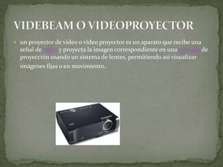  un proyector de vídeo o vídeo proyector es un aparato que recibe una
señal de vídeo y proyecta la imagen correspondiente en una pantalla de
proyección usando un sistema de lentes, permitiendo así visualizar
imágenes fijas o en movimiento.
 