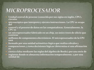  Unidad central de proceso (conocida por sus siglas en inglés, CPU),
circuito
 microscópico que interpreta y ejecuta instrucciones. La CPU se ocupa
del
 control y el proceso de datos en las computadoras. Generalmente, la
CPU es
 un microprocesador fabricado en un chip, un único trozo de silicio que
contiene
 millones de componentes electrónicos. El microprocesador de la CPU
está
 formado por una unidad aritmético-lógica que realiza cálculos y
 comparaciones, y toma decisiones lógicas (determina si una afirmación
es
 cierta o falsa mediante las reglas del álgebra de Boole); por una serie de
 registros donde se almacena información temporalmente, y por una
unidad de
 