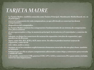  La Tarjeta Madre, también conocida como Tarjeta Principal, Mainboard, Motherboard, etc. es
el principal y
 esencial componente de toda computadora, ya que allí donde se conectan los demás
componentes y
 dispositivos del computador.
 La Tarjeta Madre contiene los componentes fundamentales de un sistema de computación.
Esta placa contiene
 el microprocesador o chip, la memoria principal, la circuitería y el controlador y conector de
bus.
 Además, se alojan los conectores de tarjetas de expansión (zócalos de expansión), que
pueden ser de diversos
 tipos, como ISA, PCI, SCSI y AGP, entre otros. En ellos se pueden insertar tarjetas de
expansión, como las de
 red, vídeo, audio u otras.
 Aunque no se les considere explícitamente elementos esenciales de una placa base, también
es bastante
 habitual que en ella se alojen componentes adicionales como chips y conectores para entrada
y salida de vídeo
 y de sonido, conectores USB, puertos COM, LPT e IrDA y conectores PS/2 para ratón y teclado,
entre los más importantes.
 
