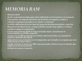  Memoria RAM
 donde se guardan los datos que están utilizando en el momento y es temporal.
 Físicamente, los chips de memoria son de forma rectangular y suelen ir
 soldados en grupos a una placa con "pines" o contactos.
 La RAM a diferencia de otros tipos de memoria de almacenamiento, como los
 disquetes o los discos duros, es que la RAM es mucho más rápida, y se borra
 cuando se apaga el computador.
 Cuanta más memoria RAM se tenga instalada mejor. Actualmente lo
recomendable es 128 MB o superior,
 aunque con 64 MB un equipo con windows 98 correría bien. La cantidad de
memoria depende del tipo de
 aplicaciones que se ejecuten en el computador, por ejemplo si un equipo que será
utilizado para editar video y
 sonido, necesita al menos 512 MB o más para poder realizar tareas complejas que
implican el almacenamiento
 de datos de manera temporal.
 