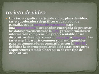  Una tarjeta gráfica, tarjeta de vídeo, placa de vídeo,
tarjeta aceleradora de gráficos o adaptador de
pantalla, es una tarjeta de expansión para
unacomputadora u ordenador, encargada de procesar
los datos provenientes de la CPU y transformarlos en
información comprensible y representable en un
dispositivo de salida, como un monitor o televisor. Las
tarjetas gráficas más comunes son las disponibles
para las computadoras compatibles con la IBM PC,
debido a la enorme popularidad de éstas, pero otras
arquitecturas también hacen uso de este tipo de
dispositivos.
 