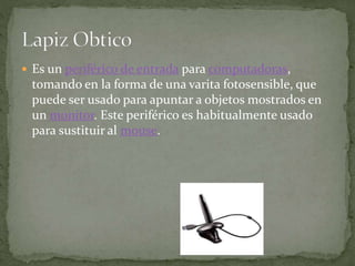  Es un periférico de entrada para computadoras,
tomando en la forma de una varita fotosensible, que
puede ser usado para apuntar a objetos mostrados en
un monitor. Este periférico es habitualmente usado
para sustituir al mouse.
 