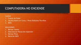 COMPUTADORA NO ENCIENDE
CAUSAS
1. Fuente de Poder
2. Tarjeta Madre en Corto / Pines Doblados/Tornillos
3. BIOS
SOLUCIONES
1. Revisar fuente
2. Desconectar Placas de expansión
3. Revisar Pines
4. Reiniciar BIOS
 