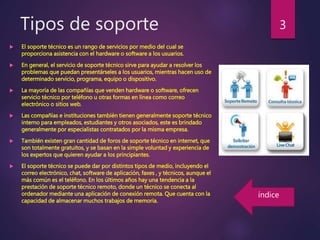Tipos de soporte
 El soporte técnico es un rango de servicios por medio del cual se
proporciona asistencia con el hardware o software a los usuarios.
 En general, el servicio de soporte técnico sirve para ayudar a resolver los
problemas que puedan presentárseles a los usuarios, mientras hacen uso de
determinado servicio, programa, equipo o dispositivo.
 La mayoría de las compañías que venden hardware o software, ofrecen
servicio técnico por teléfono u otras formas en línea como correo
electrónico o sitios web.
 Las compañías e instituciones también tienen generalmente soporte técnico
interno para empleados, estudiantes y otros asociados, este es brindado
generalmente por especialistas contratados por la misma empresa.
 También existen gran cantidad de foros de soporte técnico en internet, que
son totalmente gratuitos, y se basan en la simple voluntad y experiencia de
los expertos que quieren ayudar a los principiantes.
 El soporte técnico se puede dar por distintos tipos de medio, incluyendo el
correo electrónico, chat, software de aplicación, faxes , y técnicos, aunque el
más común es el teléfono. En los últimos años hay una tendencia a la
prestación de soporte técnico remoto, donde un técnico se conecta al
ordenador mediante una aplicación de conexión remota. Que cuenta con la
capacidad de almacenar muchos trabajos de memoria.
3
índice
 