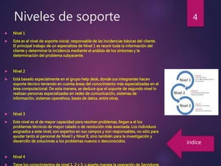 Niveles de soporte
 Nivel 1
 Este es el nivel de soporte inicial, responsable de las incidencias básicas del cliente.
El principal trabajo de un especialista de Nivel 1 es reunir toda la información del
cliente y determinar la incidencia mediante el análisis de los síntomas y la
determinación del problema subyacente.
 Nivel 2
 Está basado especialmente en el grupo help desk, donde sus integrantes hacen
soporte técnico teniendo en cuenta áreas del conocimiento más especializadas en el
área computacional. De esta manera, se deduce que el soporte de segundo nivel lo
realizan personas especializadas en redes de comunicación, sistemas de
información, sistemas operativos, bases de datos, entre otras.
 Nivel 3
 Este nivel es el de mayor capacidad para resolver problemas, llegan a el los
problemas técnicos de mayor calado o de resolución más avanzada. Los individuos
asignados a este nivel, son expertos en sus campos y son responsables, no sólo para
ayudar tanto al personal de Nivel I y Nivel II, sino también para la investigación y
desarrollo de soluciones a los problemas nuevos o desconocidos.
 Nivel 4
 Tiene los conocimientos de nivel 1, 2 y 3, y aparte maneja la operación de Servidores
4
índice
 