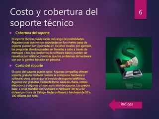 Costo y cobertura del
soporte técnico
 Cobertura del soporte
El soporte técnico puede variar del rango de posibilidades.
Algunas cosas que no son soportadas en los niveles bajos de
soporte pueden ser soportadas en los altos niveles; por ejemplo,
las preguntas directas pueden ser llevadas a cabo a través de
mensajes o fax; los problemas de software básico pueden ser
resueltos por teléfono, mientras que los problemas de hardware
son por lo general tratados en persona.
 Costo del soporte
El costo del soporte puede variar. Algunas compañías ofrecen
soporte gratuito limitado cuando se compra su hardware o
software; otros cobran por el servicio de soporte telefónico.
Algunos son gratuitos mediante foros, salas de charla, correo
electrónico y algunos ofrecen contratos de soporte. Los precios
base a nivel mundial son: Software o hardware de 40 a 60
dólares por hora de trabajo. Redes software o hardware de 50 a
100 dólares por hora.
6
índices
 