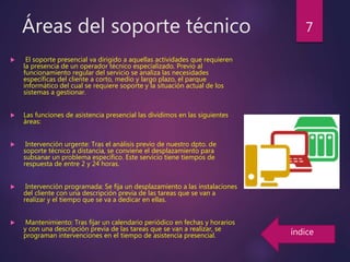 Áreas del soporte técnico
 El soporte presencial va dirigido a aquellas actividades que requieren
la presencia de un operador técnico especializado. Previo al
funcionamiento regular del servicio se analiza las necesidades
específicas del cliente a corto, medio y largo plazo, el parque
informático del cual se requiere soporte y la situación actual de los
sistemas a gestionar.
 Las funciones de asistencia presencial las dividimos en las siguientes
áreas:
 Intervención urgente: Tras el análisis previo de nuestro dpto. de
soporte técnico a distancia, se conviene el desplazamiento para
subsanar un problema específico. Este servicio tiene tiempos de
respuesta de entre 2 y 24 horas.
 Intervención programada: Se fija un desplazamiento a las instalaciones
del cliente con una descripción previa de las tareas que se van a
realizar y el tiempo que se va a dedicar en ellas.
 Mantenimiento: Tras fijar un calendario periódico en fechas y horarios
y con una descripción previa de las tareas que se van a realizar, se
programan intervenciones en el tiempo de asistencia presencial.
7
índice
 