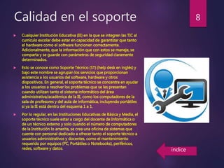 Calidad en el soporte
 Cualquier Institución Educativa (IE) en la que se integren las TIC al
currículo escolar debe estar en capacidad de garantizar que tanto
el hardware como el software funcionen correctamente.
Adicionalmente, que la información que con estos se maneje, se
comparta y se guarde con parámetros de seguridad claramente
determinados.
 Esto se conoce como Soporte Técnico (ST) (help desk en inglés) y
bajo este nombre se agrupan los servicios que proporcionan
asistencia a los usuarios del software, hardware y otros
dispositivos. En general, el soporte técnico se concentra en ayudar
a los usuarios a resolver los problemas que se les presentan
cuando utilizan tanto el sistema informático del área
administrativa/académica de la IE, como los computadores de la
sala de profesores y del aula de informática, incluyendo portátiles
si ya la IE está dentro del esquema 1 a 1.
 Por lo regular, en las Instituciones Educativas de Básica y Media, el
soporte técnico suele estar a cargo del docente de Informática o
de un técnico externo y solo cuando el número de computadores
de la Institución lo amerita, se crea una oficina de sistemas que
cuente con personal dedicado a ofrecer tanto el soporte técnico a
usuarios administrativos y docentes, como el mantenimiento
requerido por equipos (PC, Portátiles o Notebooks), periféricos,
redes, software y datos.
8
índice
 