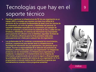 Tecnologías que hay en el
soporte técnico
 Planificar y gestionar la infraestructura de TIC de una organización es un
trabajo difícil y complejo que requiere una base muy sólida de la
aplicación de los conceptos fundamentales de áreas como las ciencias de
la computación, así como de gestión y habilidades del personal. Se
requieren habilidades especiales en la comprensión, por ejemplo de
cómo se componen y se estructuran los sistemas en red, y cuáles son sus
fortalezas y debilidades. En sistemas de información hay importantes
preocupaciones de software como la fiabilidad, seguridad, facilidad de
uso y la eficacia y eficiencia para los fines previstos, todas estas
preocupaciones son vitales para cualquier tipo de organización.
 Los profesionales de TIC combinan correctamente los conocimientos,
prácticas y experiencias para atender tanto la infraestructura de
tecnología de información de una organización y las personas que lo
utilizan. Asumen la responsabilidad de la selección de productos de
hardware y software adecuados para una organización. Se integran los
productos con las necesidades y la infraestructura organizativa, la
instalación, la adaptación y el mantenimiento de los sistemas de
información, proporcionando así un entorno seguro y eficaz que apoya
las actividades de los usuarios del sistema de una organización. En TI, la
programación a menudo implica escribir pequeños programas que
normalmente se conectan a otros programas existentes.
9
índice
 