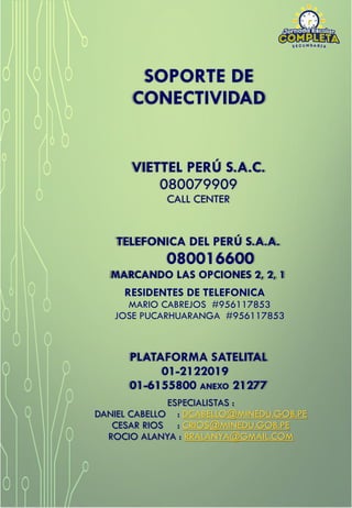 VIETTEL PERÚ S.A.C.
080079909
CALL CENTER
TELEFONICA DEL PERÚ S.A.A.
080016600
MARCANDO LAS OPCIONES 2, 2, 1
RESIDENTES DE TELEFONICA
MARIO CABREJOS #956117853
JOSE PUCARHUARANGA #956117853
SOPORTE DE
CONECTIVIDAD
PLATAFORMA SATELITAL
01-2122019
01-6155800 ANEXO 21277
ESPECIALISTAS :
DANIEL CABELLO : DCABELLO@MINEDU.GOB.PE
CESAR RIOS : CRIOS@MINEDU.GOB.PE
ROCIO ALANYA : RRALANYA@GMAIL.COM
 