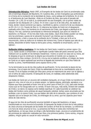 Las bodas de Caná

Introducción litúrgica. Hasta 1967, el Evangelio de las bodas de Caná se proclamaba cada
año el domingo después del Bautismo. En nuestros días, se leen Evangelios que profundizan
en el tema de la revelación de la identidad de Jesús, como epílogo de la Epifanía. En el ciclo
a, el testimonio de Juan Bautista: «Este es el Cordero de Dios, que quita el pecado del
mundo» (Jn 1,29). En el ciclo b, la continuación de ese Evangelio, con el primer relato de
vocación de los discípulos (Jn 1,35ss). En el ciclo c (que es el de este año), las bodas de
Caná, donde «Jesús comenzó sus signos, manifestó su gloria y creció la fe de sus discípulos
en Él» (Jn 2,1-11). Fausto de Riez (s. V) relaciona las bodas de Caná con el desposorio
realizado entre Dios y los hombres en el nacimiento de Cristo, que llegará a plenitud en la
Pascua. Por eso, comienza comentando la referencia temporal, que pone en relación el
bautismo y la Pascua: «A los tres días hubo unas bodas. ¿Qué otras bodas pueden ser éstas,
sino las promesas y gozos de la salvación humana? Las mismas que se celebran,
evidentemente, o bien a causa de la confesión de la Trinidad, o bien por la fe en la
resurrección, como se indica en el misterio del número tres. Como el esposo que sale de su
alcoba, descendió el Señor hasta la tierra para unirse, mediante la encarnación, con la
Iglesia».

Reflexión bíblico-teológica. En las bodas de Caná Jesús «realizó su primer signo» (Jn
2,11). Isaías ayuda a comprender su significado cuando habla del pacto amoroso que Dios
realizará con su pueblo en los tiempos mesiánicos: «Como un joven se casa con su novia, así
te desposa el que te construyó; la alegría que encuentra el marido con su esposa, la
encontrará tu Dios contigo» (Is 62,4-5). A la luz de la tradición profética, el milagro de Jesús
en Caná es un signo esponsal que anuncia la llegada del momento en que Dios había de
revelar su amor, manifestándose como esposo tierno y fiel.

Ya ha terminado la era de los ritos judíos de purificación. Ya ha concluido la época de las
promesas. Con el signo de Caná, Cristo ha adelantado la hora de su manifestación ante el
mundo: Él es el Esposo enviado por Dios para unirse en matrimonio de amor con la Iglesia y
con el alma de cada creyente. El banquete de Caná, en realidad, está celebrando este
desposorio místico.

Las bodas de Caná son un anuncio del verdadero banquete, en el que Cristo no transforma el
agua en vino, sino el vino en su propia sangre. La Iglesia esposa, admirada, agradece a su
Esposo que haya guardado el buen vino de su amor para el final (Jn 2,10), para este tiempo
nuevo que se ha inaugurado con su venida. El buen vino que, más tarde, brotará del costado
de Cristo y se dará a la esposa como bebida espiritual. En cada Eucaristía se celebran las
bodas del Cordero como anticipo de aquel banquete celestial, tantas veces anunciado por los
profetas y por el mismo Cristo. Los que beben del cáliz de la salvación, que contiene el vino
sagrado que es la Sangre de Cristo, se embriagan de su amor, que les capacita para hacer
obras de vida eterna.

El agua de los ritos de purificación anuncia también el agua del bautismo y el agua
transformada en vino anuncia la Eucaristía. El banquete de bodas al inicio de la vida pública
de Jesús anuncia el banquete de las bodas del Cordero al final de los tiempos. La referencia
a la hora de Jesús anuncia la Cruz. La presencia de María en estos dos momentos tan
significativos, en los que Jesús se dirige a ella llamándola mujer, anuncia el cumplimiento de
las promesas de redención realizadas por Dios a los primeros padres. Como vemos, ninguna
palabra, ningún gesto es casual en esta narración.

                                            P. Eduardo Sanz de Miguel, o.c.d.
 