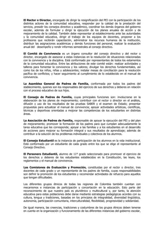 El Rector o Director, encargado de dirigir la resignificación del PEI con la participación de los
distintos actores de la comunidad educativa, responder por la calidad de la prestación del
servicio, presidir los consejos directivo y académico, coordinar los demás órganos del gobierno
escolar, además de formular y dirigir la ejecución de los planes anuales de acción y de
mejoramiento de la calidad. También debe representar al establecimiento ante las autoridades
y la comunidad educativa, dirigir el trabajo de los equipos de docentes, proponer a los
profesores que recibirán capacitación, administrar los recursos humanos de la institución,
distribuir las asignaciones académicas y demás funciones del personal, realizar la evaluación
anual del desempeño y rendir informes semestrales al consejo directivo.

El Comité de Convivencia es un órgano consultor del consejo directivo y del rector o
director, encargado de asesorar a estas instancias en la resolución de situaciones relacionadas
con la convivencia y la disciplina. Está conformado por representantes de todos los estamentos
de la comunidad educativa. Entre las atribuciones de este comité están: realizar actividades y
talleres para fomentar la convivencia y los valores; divulgar los derechos fundamentales, así
como los de los niños, niñas y adolescentes; instalar mesas de conciliación para la resolución
pacífica de conflictos; y hacer seguimiento al cumplimiento de lo establecido en el manual de
convivencia.

La Asamblea General de Padres de Familia, conformada por todos los padres del
stablecimiento, quienes son los responsables del ejercicio de sus derechos y deberes en relación
con el proceso educativo de sus hijos.

El Consejo de Padres de Familia, cuyas principales funciones son: involucrarse en la
elaboración de los planes de mejoramiento; contribuir con el rector o director en el análisis,
difusión y uso de los resultados de las pruebas SABER y el examen de Estado; presentar
propuestas para actualizar el manual de convivencia; apoyar actividades artísticas, científicas,
técnicas y deportivas orientadas a mejorar las competencias de los estudiantes en distintas
áreas.

La Asociación de Padres de Familia, responsable de apoyar la ejecución del PEI y del plan
de mejoramiento; promover la formación de los padres para que cumplan adecuadamente la
tarea educativa que les corresponde; apoyar a las familias y a los estudiantes en el desarrollo
de acciones para mejorar su formación integral y sus resultados de aprendizaje; además de
contribuir a la solución de los problemas individuales y colectivos de los alumnos.

El Consejo Estudiantil es la instancia de participación de los alumnos en la vida institucional.
Está conformado por un estudiante de cada grado entre los que se elige el representante al
Consejo Directivo.

El Personero Estudiantil, alumno de 11º grado seleccionado para promover el ejercicio de
los derechos y deberes de los estudiantes establecidos en la Constitución, las leyes, los
reglamentos y el manual de convivencia.

Las Comisiones de Evaluación y Promoción, constituidas por el rector o director, tres
docentes de cada grado y un representante de los padres de familia, cuyas responsabilidades
son definir la promoción de los estudiantes y recomendar actividades de refuerzo para aquellos
que tengan dificultades.

Los diferentes grupos étnicos de todas las regiones de Colombia también cuentan con
mecanismos e instancias de participación y concertación en la educación. Esto parte del
reconocimiento de que nuestro país es pluriétnico y multicultural y, por tanto, la atención
educativa para estas poblaciones debe darse mediante estrategias pedagógicas acordes con su
cultura, lengua y tradiciones, basadas en los principios de integralidad, diversidad lingüística,
autonomía, participación comunitaria, interculturalidad, flexibilidad, progresividad y solidaridad.

De igual manera, las creencias, tradiciones y costumbres de los grupos étnicos deben tenerse
en cuenta en la organización y funcionamiento de las diferentes instancias del gobierno escolar,
 