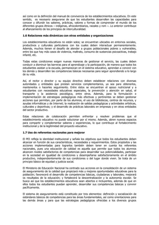 así como en la definición del manual de convivencia de los establecimientos educativos. En este
sentido, es necesario asegurarse de que los estudiantes desarrollen las capacidades para
conocer y difundir los saberes, prácticas, valores y formas de comprender el mundo de los
diferentes grupos étnicos – indígenas, afrocolombianos, raizales y rom –. Lo anterior contribuye
al afianzamiento de los principios de interculturalidad.

1.6 Relaciones más dinámicas con otras entidades y organizaciones

Los establecimientos educativos no están solos; se encuentran ubicados en entornos sociales,
productivos y culturales particulares con los cuales deben interactuar permanentemente.
Además, muchos tienen el desafío de atender a grupos poblacionales pobres y vulnerables,
entre los que hay más casos de violencia, maltrato, consumo de sustancias psicoactivas, trabajo
infantil, etc.

Todas estas condiciones exigen nuevas maneras de gestionar el servicio, las cuales deben
conducir a disminuir las barreras para el aprendizaje y la participación, de manera que todos los
estudiantes asistan a la escuela, permanezcan en el sistema educativo, aprendan a convivir con
los demás y desarrollen las competencias básicas necesarias para seguir aprendiendo a lo largo
de su vida.

Así, el rector o director y su equipo directivo deben establecer relaciones con diversas
autoridades y entidades que prestan servicios complementarios, ya sea para obtenerlos,
mantenerlos o hacerles seguimiento. Entre éstos se encuentran el apoyo nutricional y a
estudiantes con necesidades educativas especiales, la prevención y atención en salud, el
transporte y la asistencia psicológica, entre otros. Además, para la formulación e
implementación de estrategias pedagógicas más efectivas y pertinentes se deben gestionar
acciones que permitan, por parte de los alumnos, el uso de bibliotecas, centros de recursos, y
ayudas informáticas y de Internet; la realización de salidas pedagógicas y actividades artísticas,
culturales y deportivas; y el desarrollo de prácticas laborales en empresas y en otras entidades
del sector productivo.

Estas relaciones de colaboración permiten enfrentar y resolver problemas que el
establecimiento educativo no puede solucionar por sí mismo. Además, abren nuevos espacios
para compartir y complementar saberes y experiencias, lo que contribuye al fortalecimiento
institucional y de la legitimidad del proyecto educativo.

1.7 Uso de referentes nacionales para mejorar

El PEI refleja la identidad institucional y señala los objetivos que todos los estudiantes deben
alcanzar en función de sus características, necesidades y requerimientos. Estos propósitos y las
acciones implementadas para lograrlos también deben tener en cuenta los referentes
nacionales, pues una educación de calidad es aquella que permite que todos los alumnos
alcancen niveles satisfactorios de competencias para desarrollar sus potencialidades, participar
en la sociedad en igualdad de condiciones y desempeñarse satisfactoriamente en el ámbito
productivo, independientemente de sus condiciones o del lugar donde viven. Se trata de un
principio básico de equidad y justicia social.

El Ministerio de Educación Nacional ha centrado sus acciones en la consolidación de un sistema
de aseguramiento de la calidad que propiciará más y mejores oportunidades educativas para la
población; favorecerá el desarrollo de competencias básicas, ciudadanas y laborales; mejorará
os resultados de la educación; y fortalecerá la descentralización y la autonomía escolar. Se
busca así que los establecimientos educativos sean abiertos e incluyentes, además de que en
ellos todos los estudiantes puedan aprender, desarrollar sus competencias básicas y convivir
pacíficamente.

El sistema de aseguramiento está constituido por tres elementos: definición y socialización de
estándares básicos de competencias para las áreas fundamentales, así como orientaciones para
las demás áreas y para que las estrategias pedagógicas ofrecidas a los diversos grupos
 