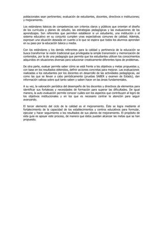 poblacionales sean pertinentes; evaluación de estudiantes, docentes, directivos e instituciones;
y mejoramiento.

Los estándares básicos de competencias son criterios claros y públicos que orientan el diseño
de los currículos y planes de estudio, las estrategias pedagógicas y las evaluaciones de los
aprendizajes. Son referentes que permiten establecer si un estudiante, una institución o el
sistema educativo en su conjunto cumplen unas expectativas comunes de calidad. Además,
expresan una situación deseada en cuanto a lo que se espera que todos los alumnos aprendan
en su paso por la educación básica y media.

Con los estándares y los demás referentes para la calidad y pertinencia de la educación se
busca transformar la visión tradicional que privilegiaba la simple transmisión y memorización de
contenidos, por la de una pedagogía que permita que los estudiantes utilicen los conocimientos
adquiridos en situaciones diversas para solucionar creativamente diferentes tipos de problemas.

De otra parte, evaluar permite saber cómo se está frente a los objetivos y metas propuestas y,
con base en los resultados obtenidos, definir acciones concretas para mejorar. Las evaluaciones
realizadas a los estudiantes por los docentes en desarrollo de las actividades pedagógicas, así
como las que se llevan a cabo periódicamente (pruebas SABER y examen de Estado), dan
información valiosa sobre qué tanto saben y saben hacer en las áreas fundamentales.

A su vez, la valoración periódica del desempeño de los docentes y directivos da elementos para
identificar sus fortalezas y necesidades de formación para superar las dificultades. De igual
manera, la auto evaluación permite conocer cuáles son los aspectos que contribuyen al logro de
los objetivos institucionales y en los que es necesario centrar la atención para seguir
avanzando.

El tercer elemento del ciclo de la calidad es el mejoramiento. Éste se logra mediante el
fortalecimiento de la capacidad de los establecimientos y centros educativos para formular,
ejecutar y hacer seguimiento a los resultados de sus planes de mejoramiento. El propósito de
esta guía es apoyar este proceso, de manera que éstos puedan alcanzar las metas que se han
propuesto.
 