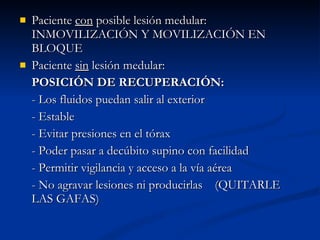 Paciente  con  posible lesión medular: INMOVILIZACIÓN Y MOVILIZACIÓN EN BLOQUE Paciente  sin  lesión medular: POSICIÓN DE RECUPERACIÓN: - Los fluidos puedan salir al exterior - Estable - Evitar presiones en el tórax - Poder pasar a decúbito supino con facilidad - Permitir vigilancia y acceso a la vía aérea - No agravar lesiones ni producirlas  (QUITARLE LAS GAFAS) 