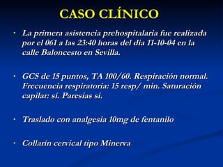 La primera asistencia prehospitalaria fue realizada por el 061 a las 23:40 horas del día 11-10-04 en la calle Baloncesto en Sevilla. GCS de 15 puntos, TA 100/60. Respiración normal. Frecuencia respiratoria: 15 resp/ min. Saturación capilar: sí. Paresias sí. Traslado con analgesia 10mg de fentanilo Collarín cervical tipo Minerva CASO CLÍNICO 